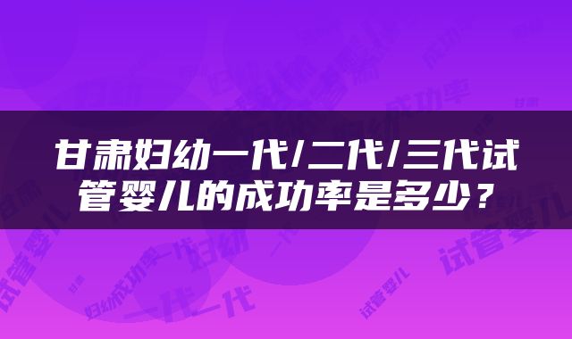 甘肃妇幼一代/二代/三代试管婴儿的成功率是多少？