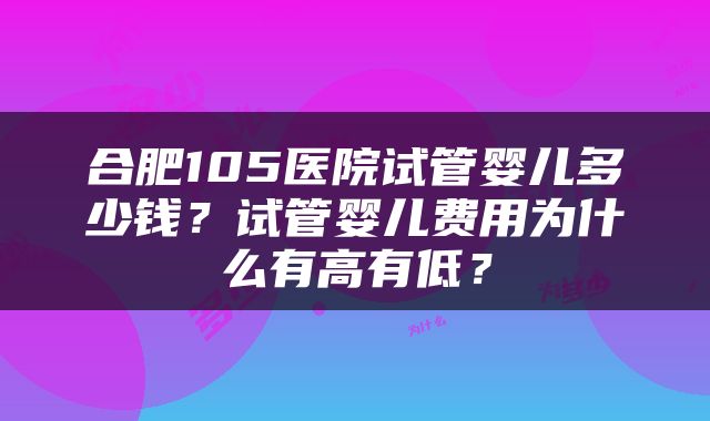 合肥105医院试管婴儿多少钱？试管婴儿费用为什么有高有低？