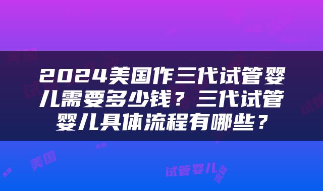 2024美国作三代试管婴儿需要多少钱？三代试管婴儿具体流程有哪些？