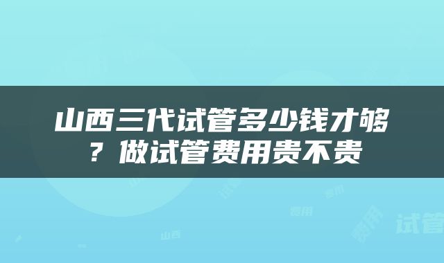 山西三代试管多少钱才够？做试管费用贵不贵