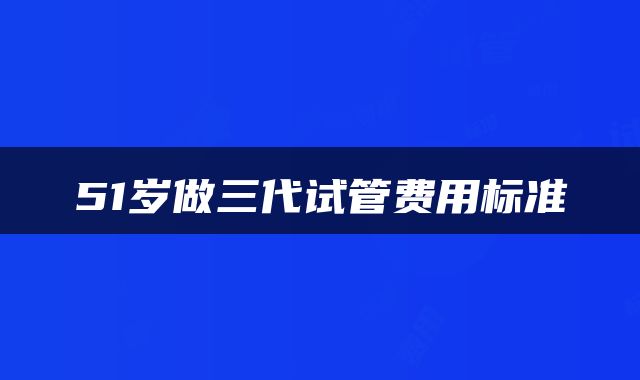 51岁做三代试管费用标准
