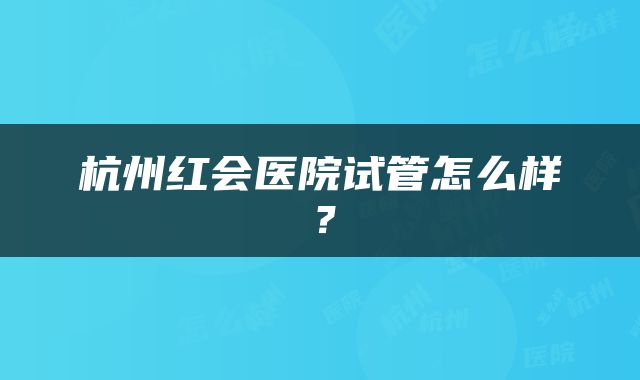 杭州红会医院试管怎么样？