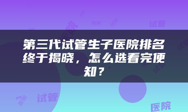 第三代试管生子医院排名终于揭晓，怎么选看完便知？