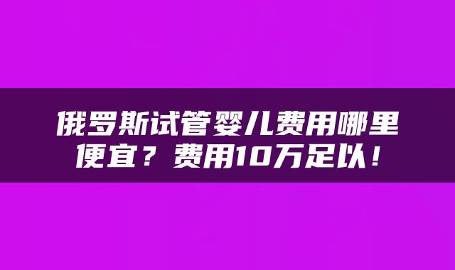 俄罗斯试管婴儿费用哪里便宜？费用10万足以！