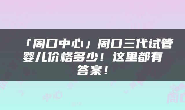 「周口中心」周口三代试管婴儿价格多少！这里都有答案！