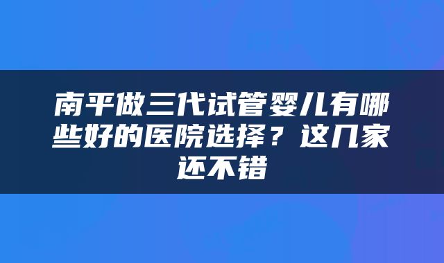南平做三代试管婴儿有哪些好的医院选择？这几家还不错