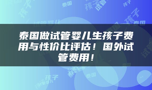 泰国做试管婴儿生孩子费用与性价比评估！国外试管费用！