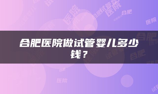 合肥医院做试管婴儿多少钱？