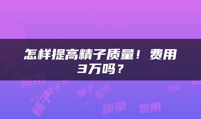 怎样提高精子质量！费用3万吗？