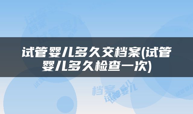 试管婴儿多久交档案(试管婴儿多久检查一次)