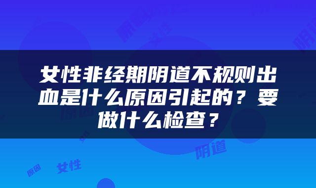 女性非经期阴道不规则出血是什么原因引起的？要做什么检查？