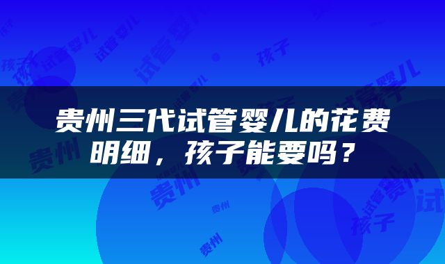 贵州三代试管婴儿的花费明细，孩子能要吗？