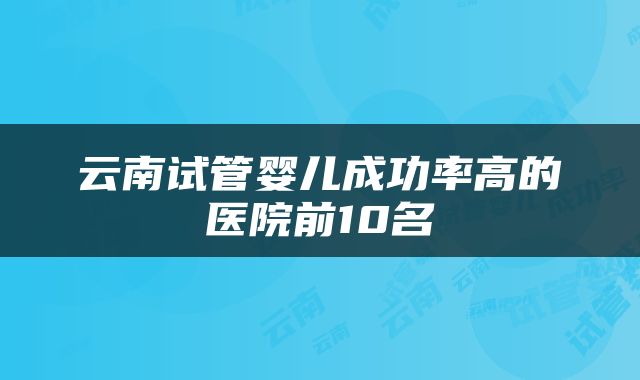 云南试管婴儿成功率高的医院前10名