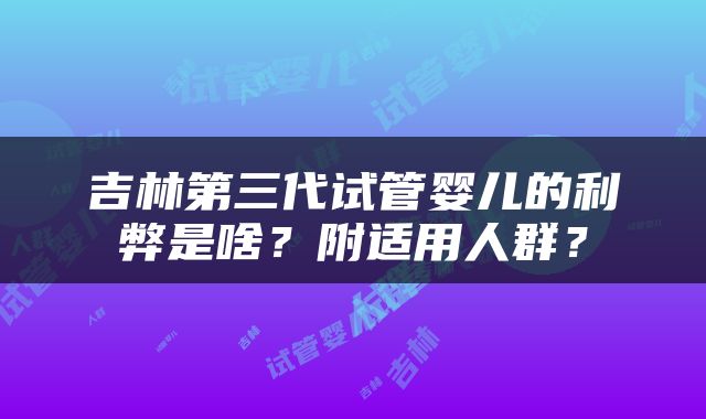 吉林第三代试管婴儿的利弊是啥？附适用人群？