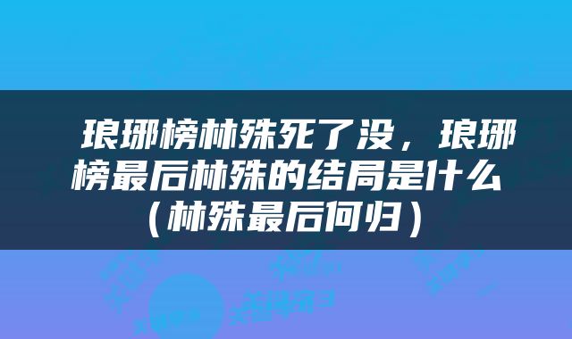  琅琊榜林殊死了没，琅琊榜最后林殊的结局是什么（林殊最后何归） 