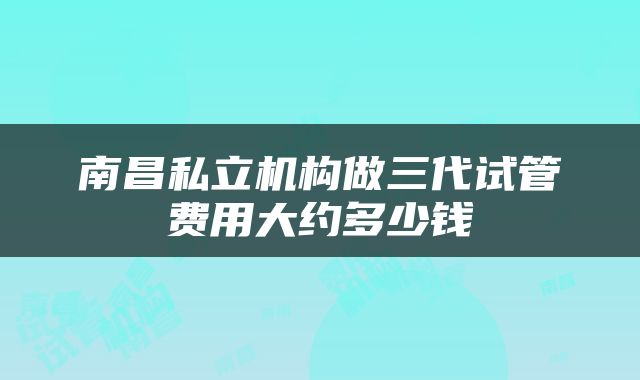 南昌私立机构做三代试管费用大约多少钱