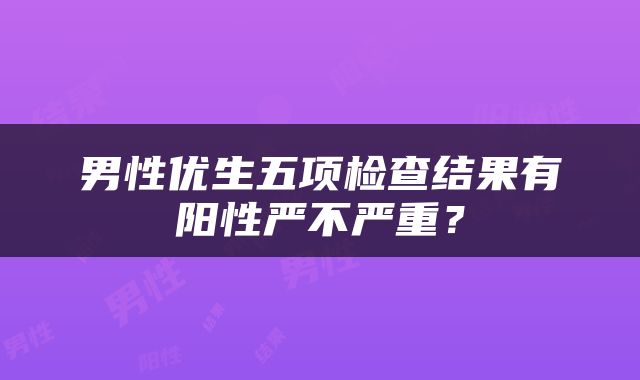 男性优生五项检查结果有阳性严不严重？