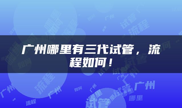 广州哪里有三代试管，流程如何！