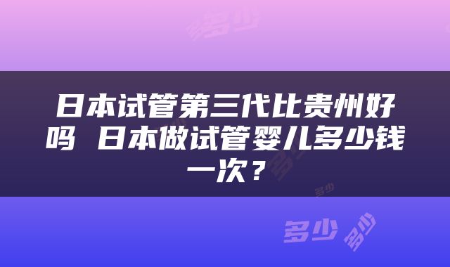日本试管第三代比贵州好吗 日本做试管婴儿多少钱一次？