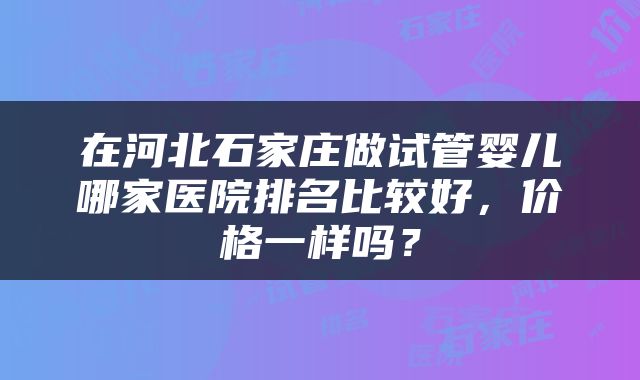 在河北石家庄做试管婴儿哪家医院排名比较好，价格一样吗？