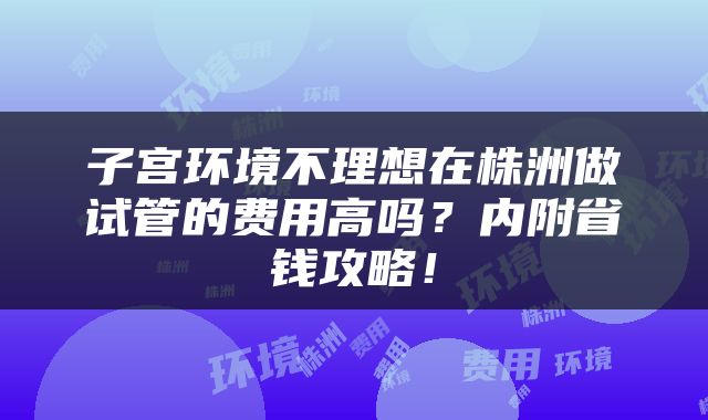 子宫环境不理想在株洲做试管的费用高吗？内附省钱攻略！