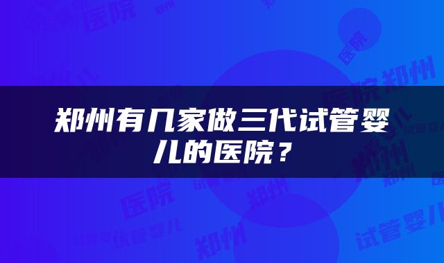 郑州有几家做三代试管婴儿的医院？