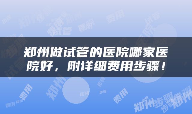 郑州做试管的医院哪家医院好，附详细费用步骤！