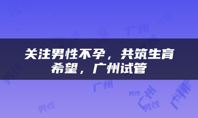关注男性不孕，共筑生育希望，广州试管