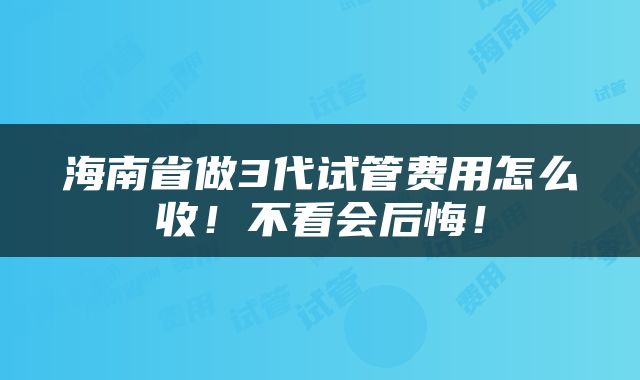 海南省做3代试管费用怎么收！不看会后悔！