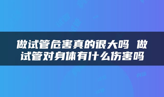 做试管危害真的很大吗 做试管对身体有什么伤害吗