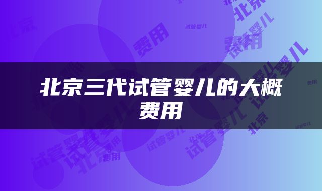 北京三代试管婴儿的大概费用