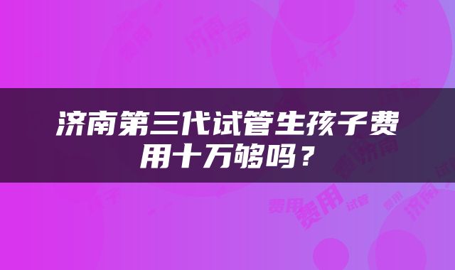 济南第三代试管生孩子费用十万够吗？