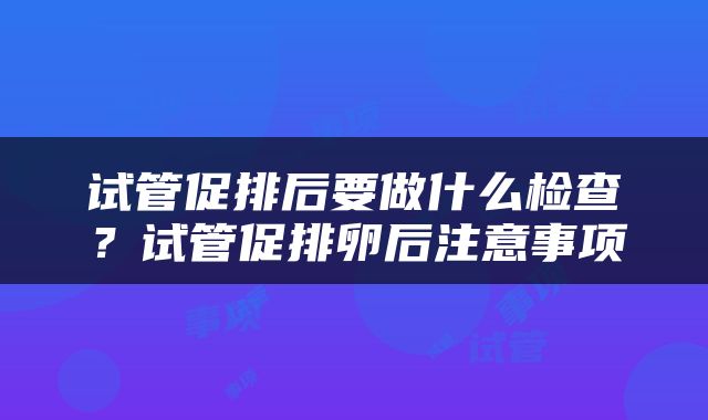 试管促排后要做什么检查？试管促排卵后注意事项