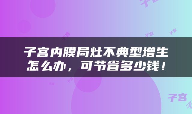 子宫内膜局灶不典型增生怎么办，可节省多少钱！
