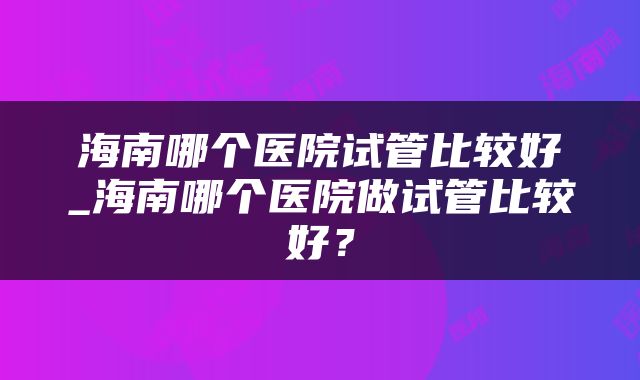 海南哪个医院试管比较好_海南哪个医院做试管比较好？