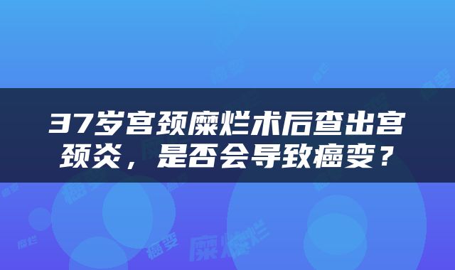 37岁宫颈糜烂术后查出宫颈炎，是否会导致癌变？