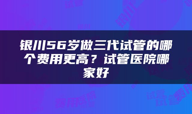 银川56岁做三代试管的哪个费用更高？试管医院哪家好