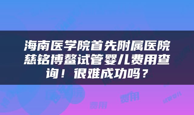 海南医学院首先附属医院慈铭博鳌试管婴儿费用查询！很难成功吗？