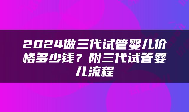2024做三代试管婴儿价格多少钱？附三代试管婴儿流程