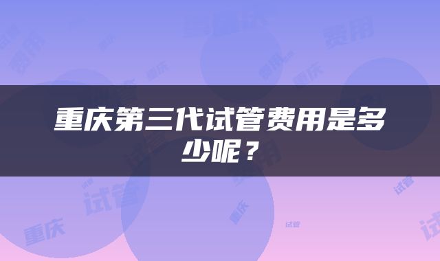 重庆第三代试管费用是多少呢？