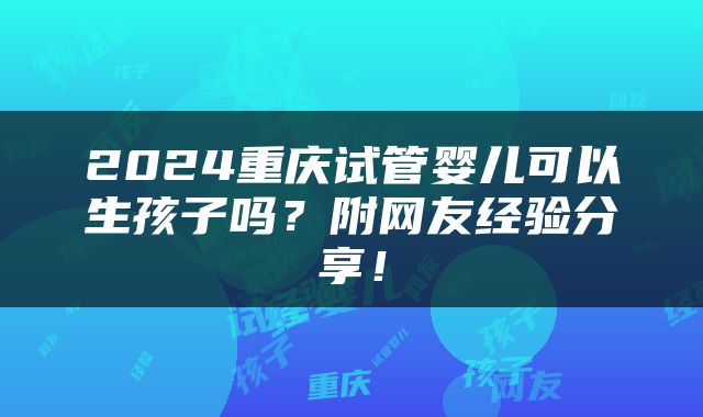 2024重庆试管婴儿可以生孩子吗？附网友经验分享！
