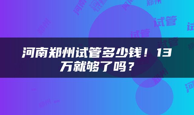 河南郑州试管多少钱！13万就够了吗？