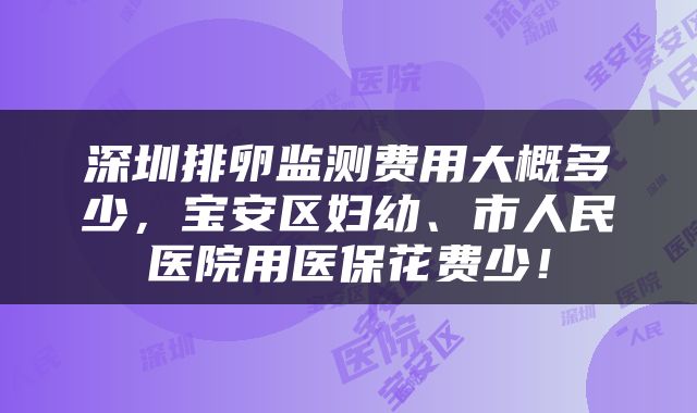 深圳排卵监测费用大概多少，宝安区妇幼、市人民医院用医保花费少！
