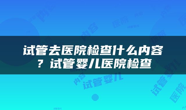 试管去医院检查什么内容？试管婴儿医院检查