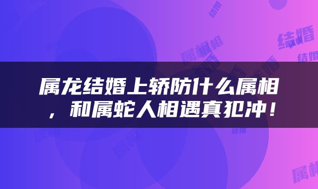 属龙结婚上轿防什么属相，和属蛇人相遇真犯冲！
