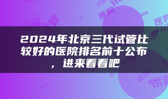 2024年北京三代试管比较好的医院排名前十公布，进来看看吧