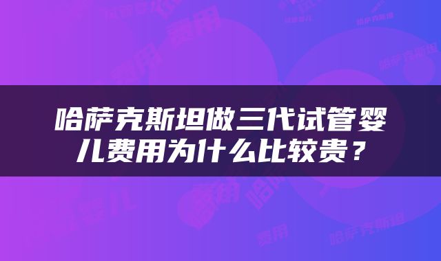 哈萨克斯坦做三代试管婴儿费用为什么比较贵？