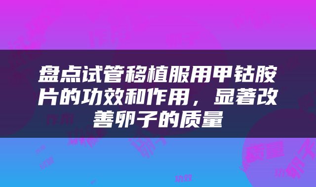 盘点试管移植服用甲钴胺片的功效和作用，显著改善卵子的质量