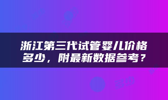 浙江第三代试管婴儿价格多少，附最新数据参考？