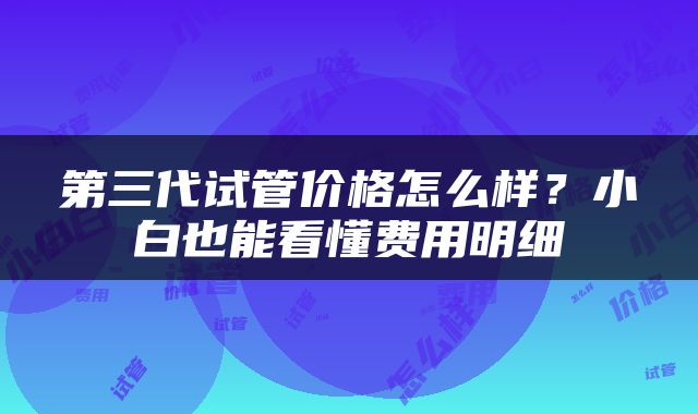 第三代试管价格怎么样？小白也能看懂费用明细